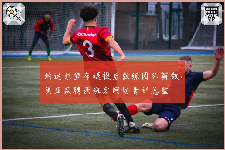 纳达尔宣布退役后教练团队解散，莫亚获聘西班牙网协青训总监