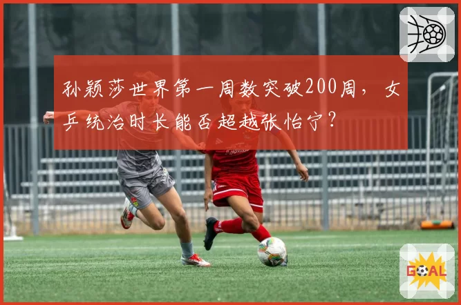 孙颖莎世界第一周数突破200周，女乒统治时长能否超越张怡宁？