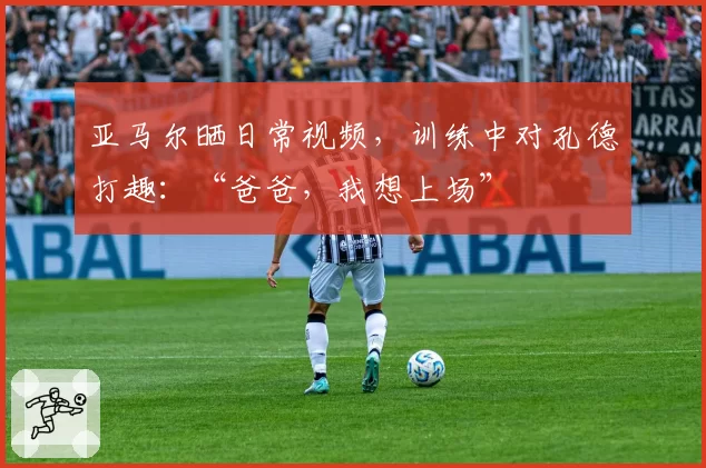 亚马尔晒日常视频,训练中对孔德打趣:“爸爸,我想上场”