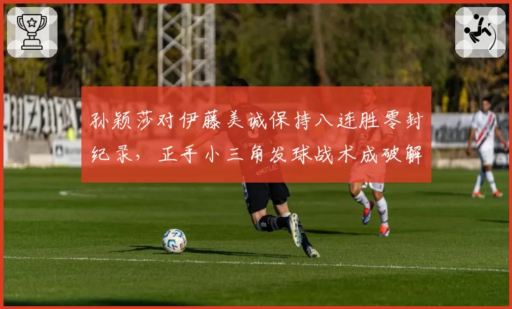 孙颖莎对伊藤美诚保持八连胜零封纪录，正手小三角发球战术成破解关键