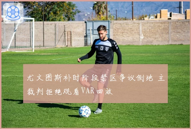 尤文图斯补时阶段禁区争议倒地 主裁判拒绝观看VAR回放