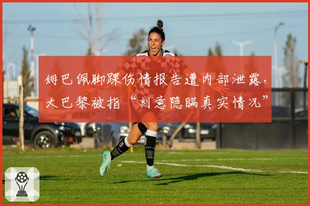 姆巴佩脚踝伤情报告遭内部泄露，大巴黎被指“刻意隐瞒真实情况”