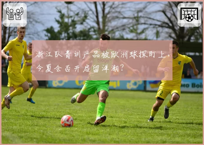 浙江队青训产品被欧洲球探盯上,今夏会否开启留洋潮?