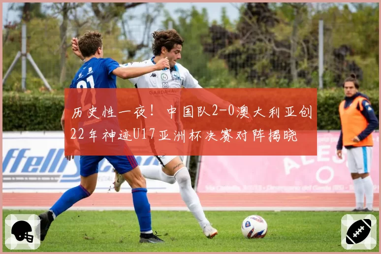 历史性一夜!中国队2-0澳大利亚创22年神迹U17亚洲杯决赛对阵揭晓
