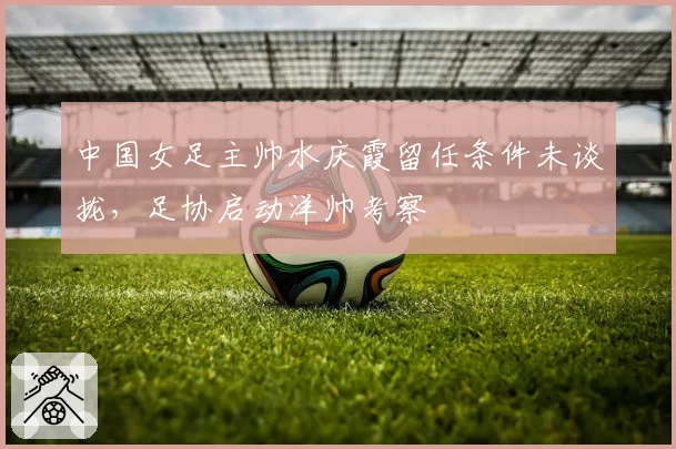 中国女足主帅水庆霞留任条件未谈拢,足协启动洋帅考察