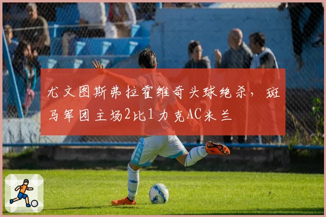 尤文图斯弗拉霍维奇头球绝杀,斑马军团主场2比1力克AC米兰