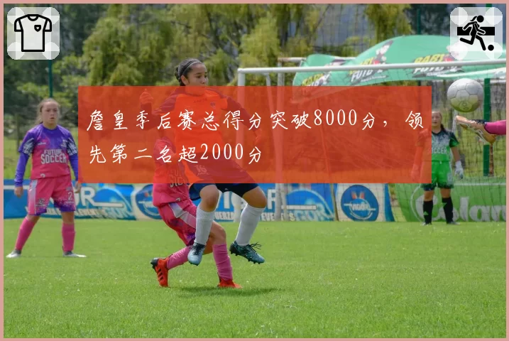 詹皇季后赛总得分突破8000分，领先第二名超2000分