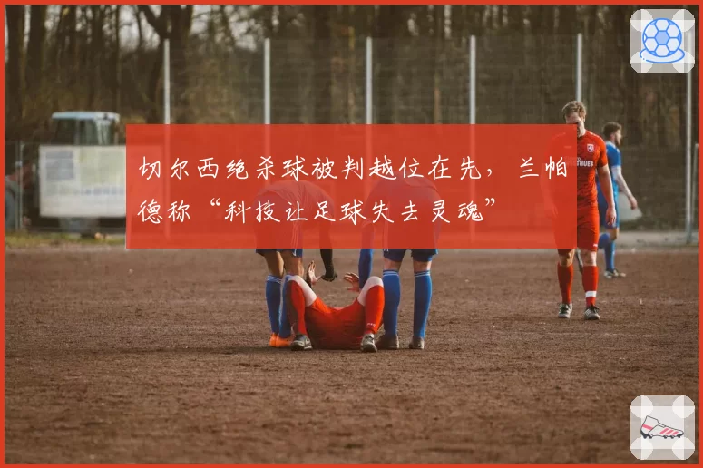 切尔西绝杀球被判越位在先，兰帕德称“科技让足球失去灵魂”