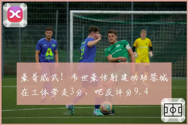 豪哥威武！韦世豪传射建功助蓉城在工体带走3分，吧友评分9.4