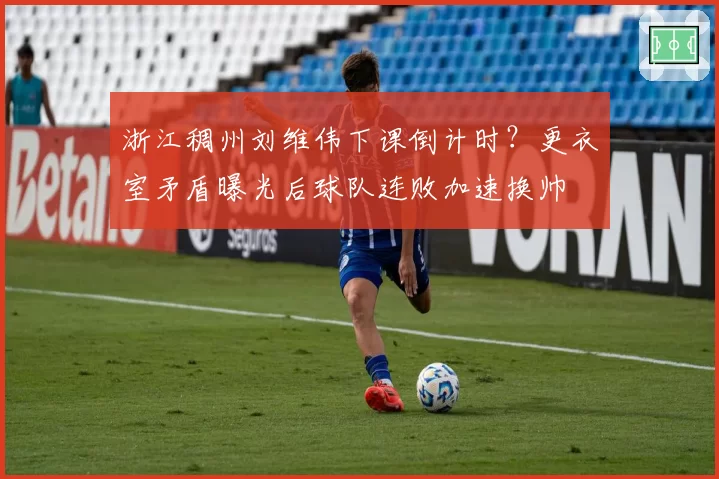 浙江稠州刘维伟下课倒计时?更衣室矛盾曝光后球队连败加速换帅