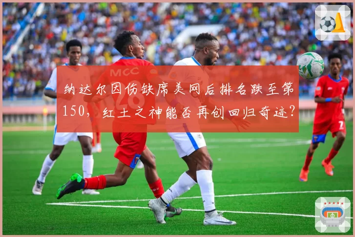 纳达尔因伤缺席美网后排名跌至第150，红土之神能否再创回归奇迹？
