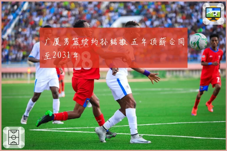 广厦男篮续约孙铭徽 五年顶薪合同至2031年