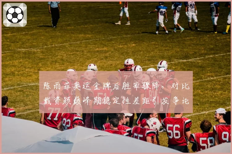 陈雨菲奥运金牌后胜率骤降，对比戴资颖巅峰期稳定性差距引发争论