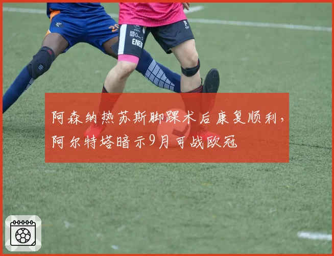 阿森纳热苏斯脚踝术后康复顺利,阿尔特塔暗示9月可战欧冠