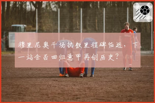 穆里尼奥千场执教里程碑临近，下一站会否回归意甲再创历史？