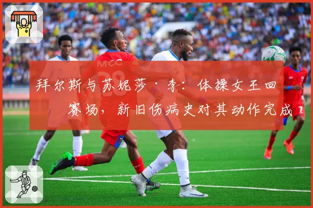 拜尔斯与苏妮莎·李：体操女王回归赛场，新旧伤病史对其动作完成分与风险选择对比