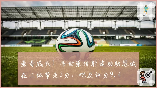 豪哥威武！韦世豪传射建功助蓉城在工体带走3分，吧友评分9.4