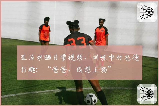 亚马尔晒日常视频，训练中对孔德打趣：“爸爸，我想上场”