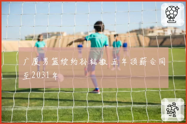 广厦男篮续约孙铭徽 五年顶薪合同至2031年