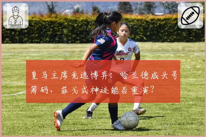 皇马主席竞选博弈：哈兰德成头号筹码，菲戈式神迹能否重演？