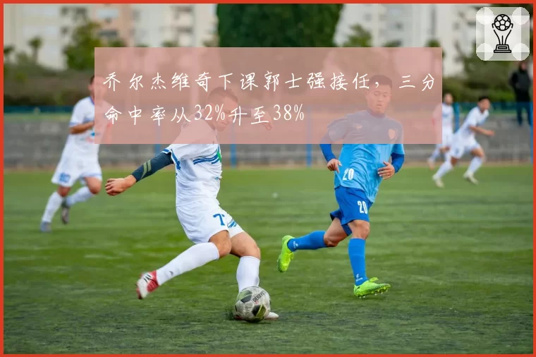 乔尔杰维奇下课郭士强接任，三分命中率从32%升至38%