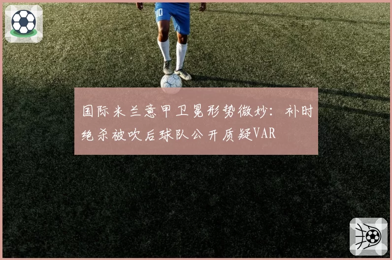国际米兰意甲卫冕形势微妙：补时绝杀被吹后球队公开质疑VAR