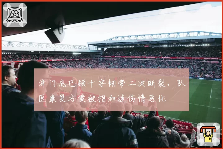 津门虎巴顿十字韧带二次断裂，队医康复方案被指加速伤情恶化