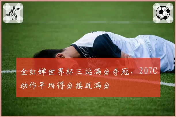 全红婵世界杯三站满分夺冠，207C动作平均得分接近满分