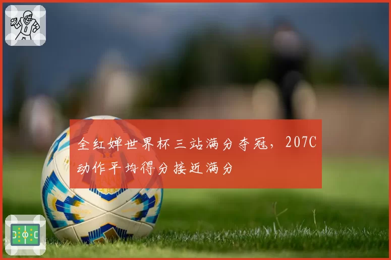 全红婵世界杯三站满分夺冠，207C动作平均得分接近满分