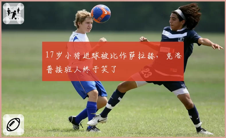 17岁小将进球被比作萨拉赫，克洛普接班人终于笑了