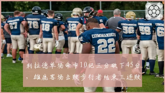 利拉德单场命中10记三分砍下45分，雄鹿客场击败步行者结束三连败__br_