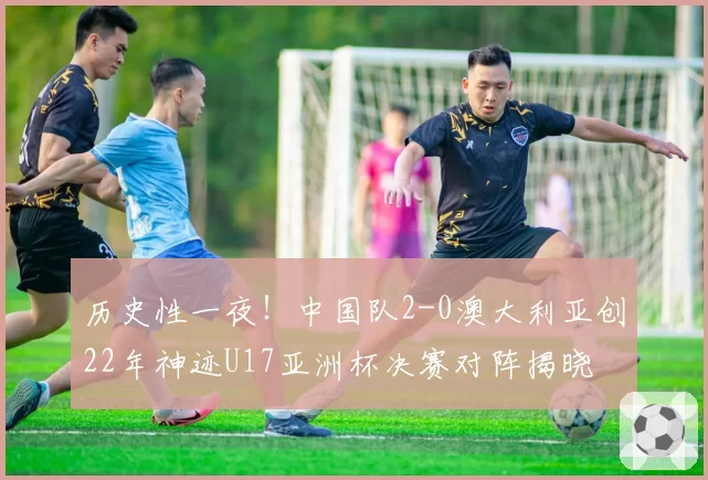 历史性一夜!中国队2-0澳大利亚创22年神迹U17亚洲杯决赛对阵揭晓