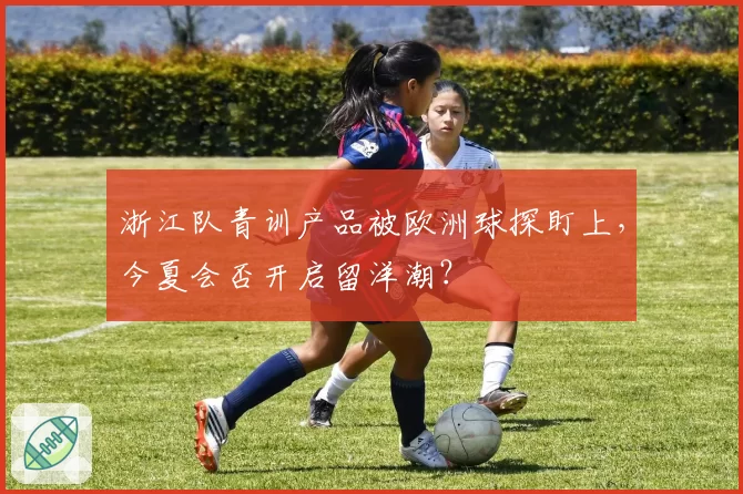 浙江队青训产品被欧洲球探盯上，今夏会否开启留洋潮？