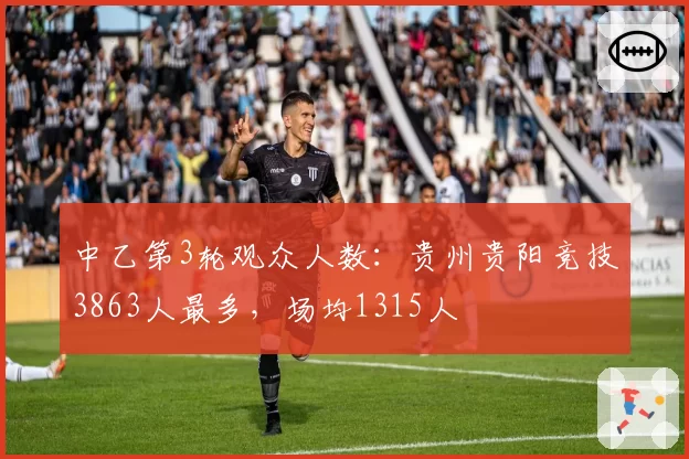中乙第3轮观众人数：贵州贵阳竞技3863人最多，场均1315人