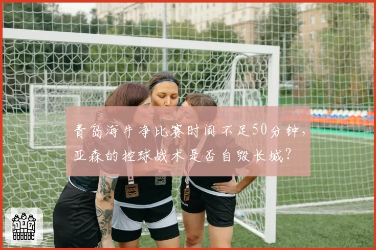 青岛海牛净比赛时间不足50分钟，亚森的控球战术是否自毁长城？