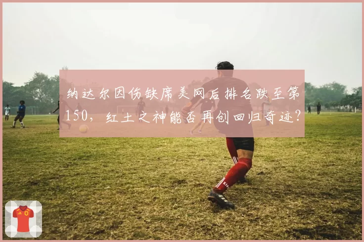 纳达尔因伤缺席美网后排名跌至第150，红土之神能否再创回归奇迹？