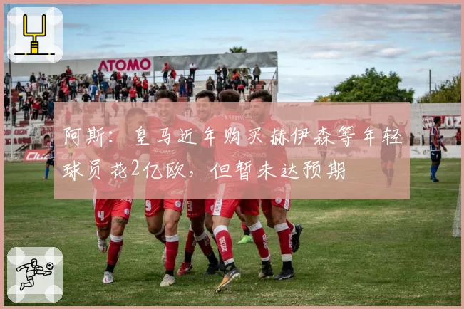 阿斯：皇马近年购买赫伊森等年轻球员花2亿欧，但暂未达预期