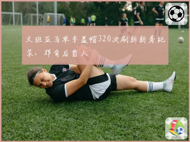 文班亚马单季盖帽320次刷新新秀纪录，邓肯后首人