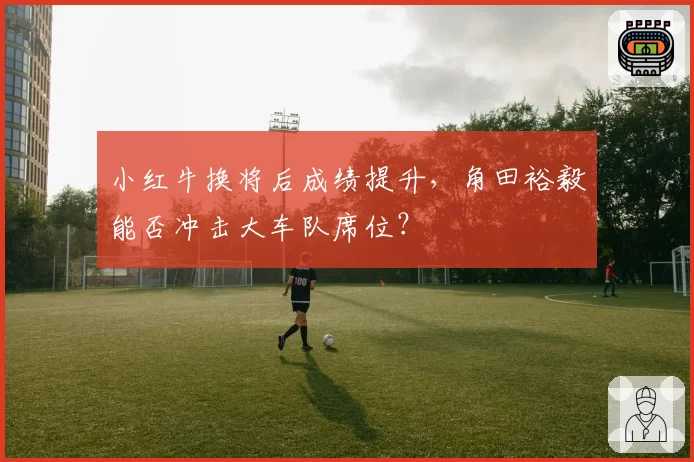 小红牛换将后成绩提升，角田裕毅能否冲击大车队席位？