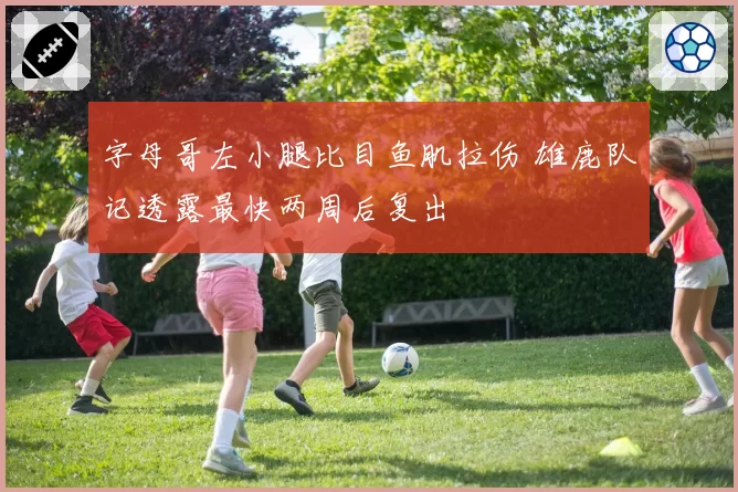 字母哥左小腿比目鱼肌拉伤 雄鹿队记透露最快两周后复出