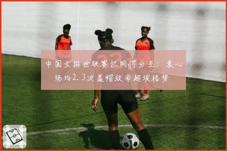 中国女排世联赛拦网得分王：袁心玥场均2.3次盖帽效率超埃格努