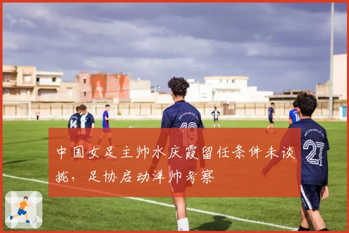 中国女足主帅水庆霞留任条件未谈拢,足协启动洋帅考察