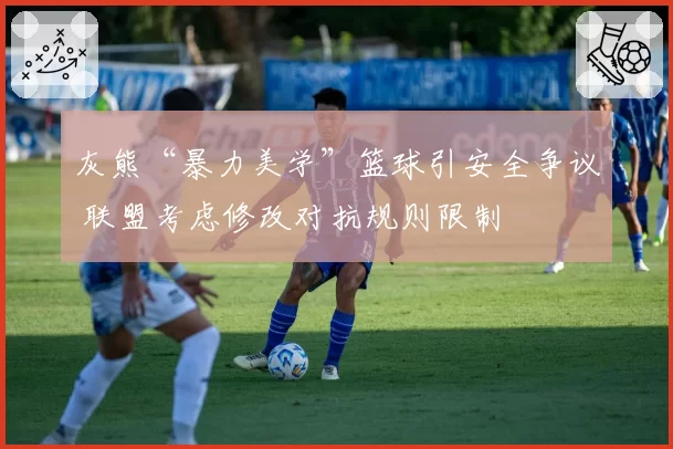 灰熊“暴力美学”篮球引安全争议 联盟考虑修改对抗规则限制