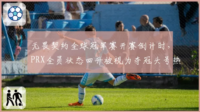 无畏契约全球冠军赛开赛倒计时,PRX全员状态回升被视为夺冠头号热门