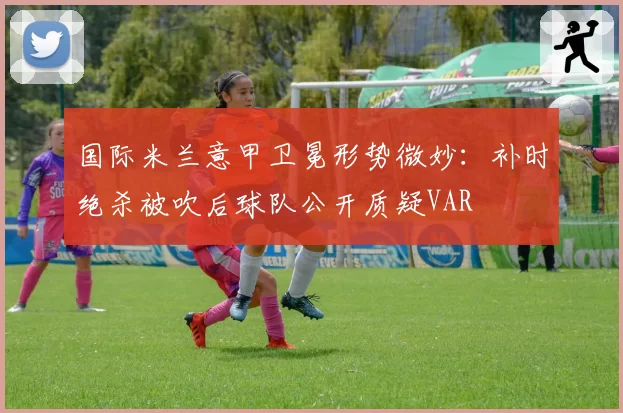 国际米兰意甲卫冕形势微妙：补时绝杀被吹后球队公开质疑VAR