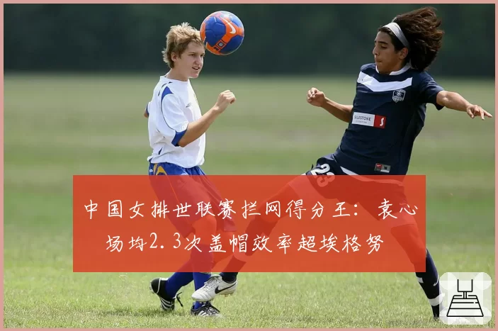 中国女排世联赛拦网得分王：袁心玥场均2.3次盖帽效率超埃格努