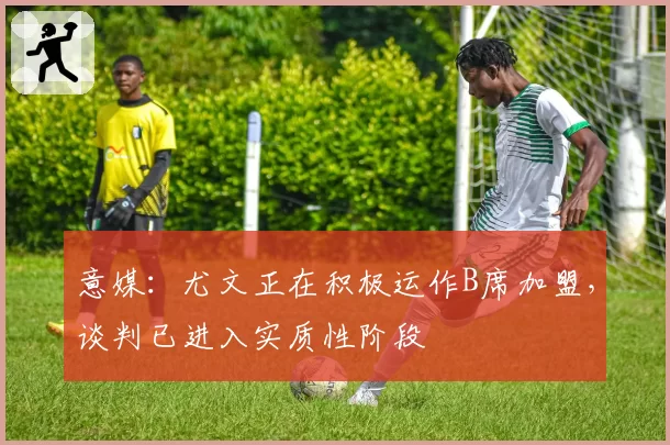 意媒：尤文正在积极运作B席加盟，谈判已进入实质性阶段