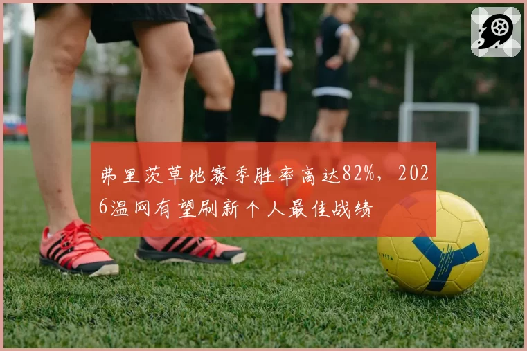 弗里茨草地赛季胜率高达82%，2026温网有望刷新个人最佳战绩