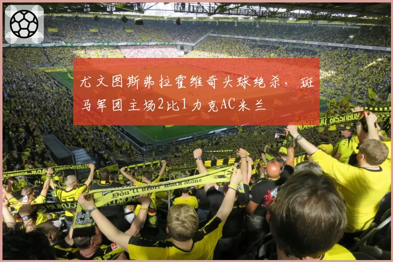 尤文图斯弗拉霍维奇头球绝杀,斑马军团主场2比1力克AC米兰