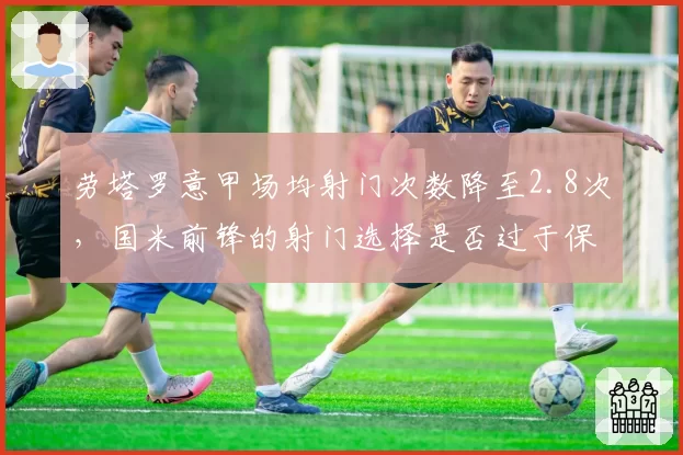 劳塔罗意甲场均射门次数降至2.8次，国米前锋的射门选择是否过于保守？
